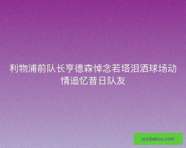 利物浦前队长亨德森悼念若塔泪洒球场动情追忆昔日队友