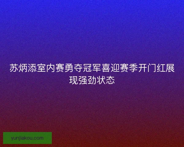 苏炳添室内赛勇夺冠军喜迎赛季开门红展现强劲状态